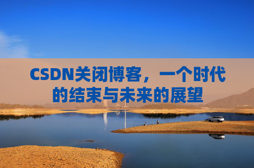 CSDN关闭博客，一个时代的结束与未来的展望